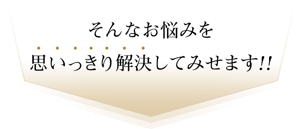 そんなお悩みを思いっきり解決してみせます!