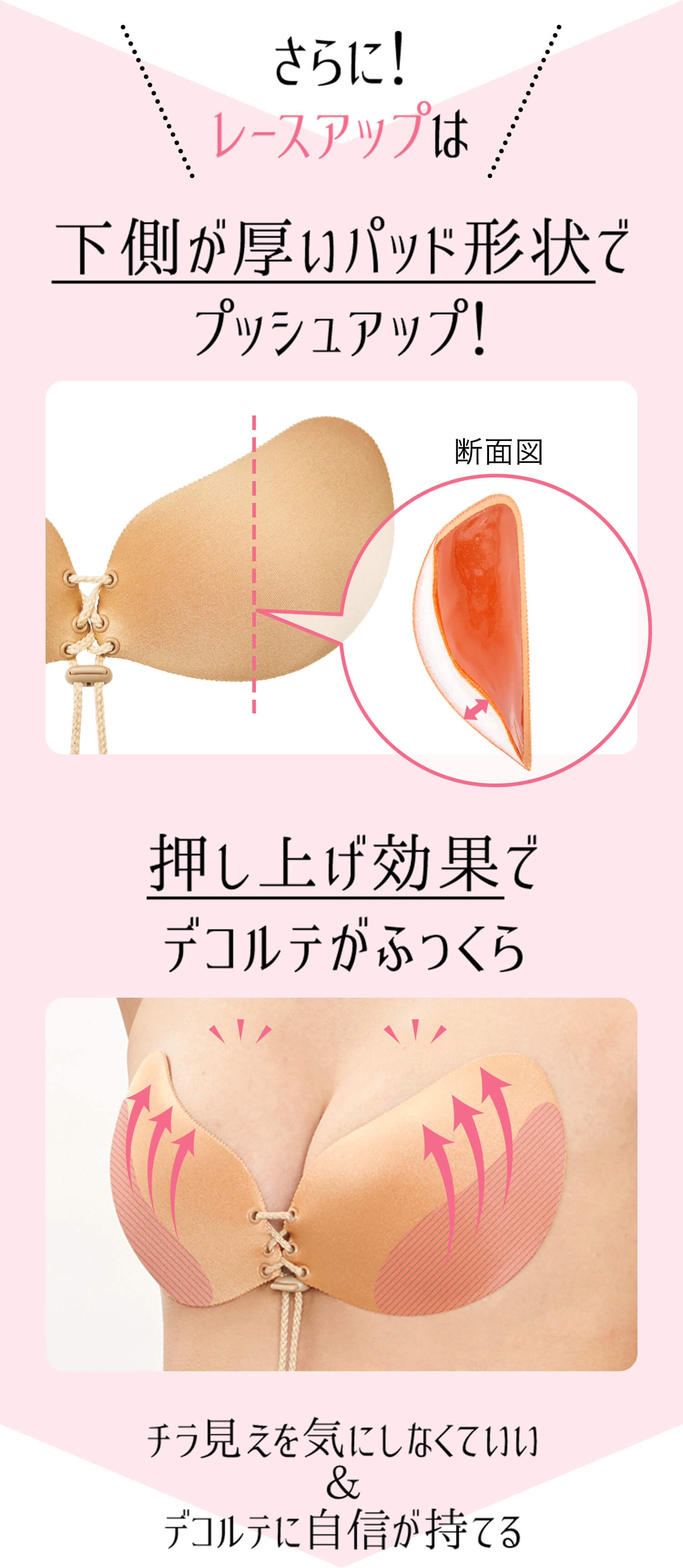 下側が厚いパット形状でプッシュアップ！押上効果でデコルテがふっくら。チラ見えを気にしない、デコルテに自信が持てる