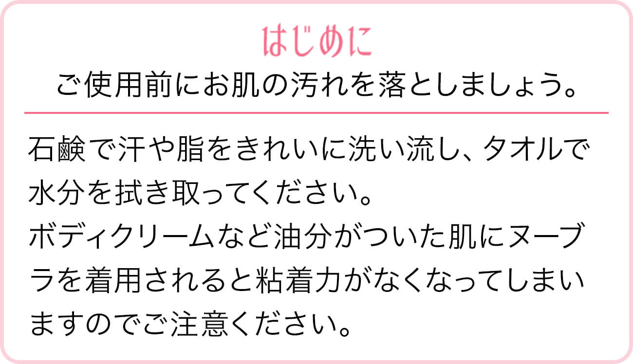 はじめに。ご使用前にお肌の汚れを落としましょう。