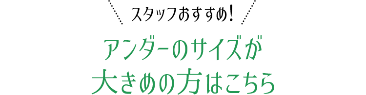 スタッフおすすめ！アンダーのサイズが大きめの方はこちら