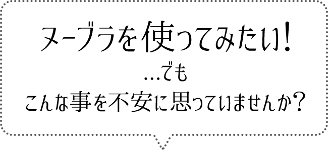 ヌーブラ使ってみたい！...でも
こんな事を不安に思っていませんか？